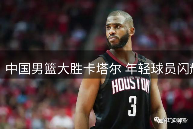 中国男篮大胜卡塔尔 年轻球员闪耀球场