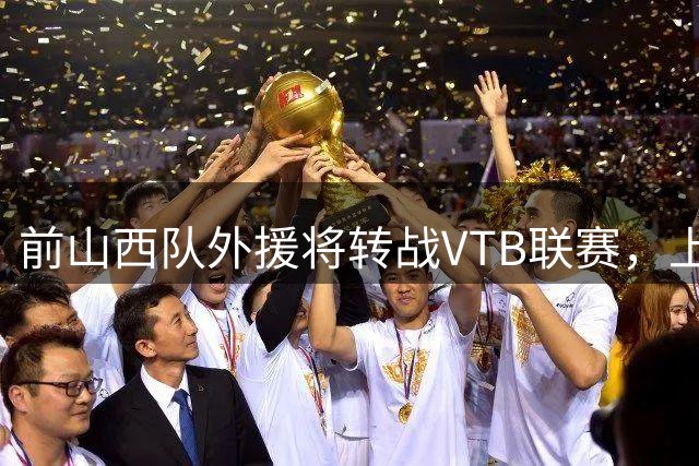 前山西队外援将转战VTB联赛，上赛季他在CBA其实表现不错？