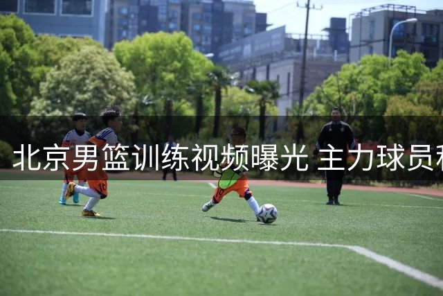 北京男篮训练视频曝光 主力球员积极备战国际赛事