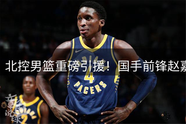 北控男篮重磅引援！国手前锋赵嘉义加盟引发热议