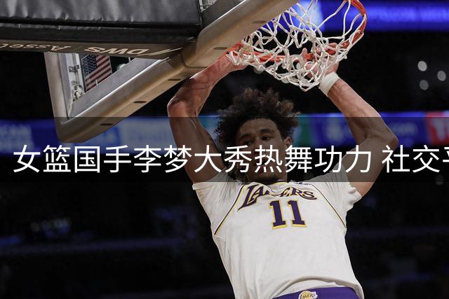 女篮国手李梦大秀热舞功力 社交平台手势舞视频引网友热议