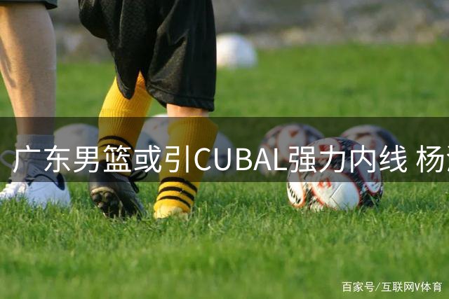 广东男篮或引CUBAL强力内线 杨溢成交易关键筹码
