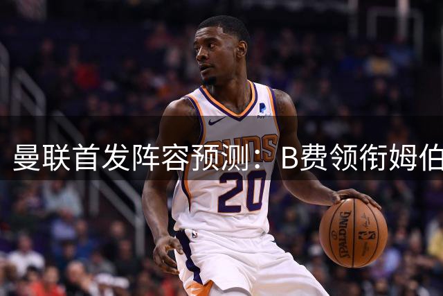 曼联首发阵容预测：B费领衔姆伯莫担纲锋线