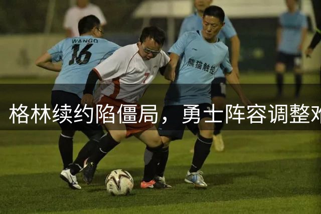 格林续约陷僵局，勇士阵容调整难现新意
