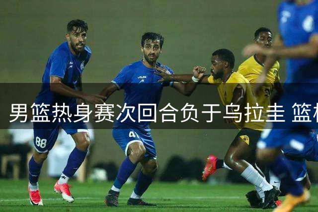 男篮热身赛次回合负于乌拉圭 篮板优势难掩进攻乏力