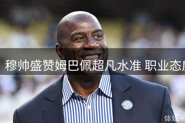 穆帅盛赞姆巴佩超凡水准 职业态度获名帅高度认可