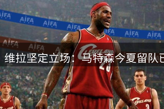 维拉坚定立场：马特森今夏留队已成定局