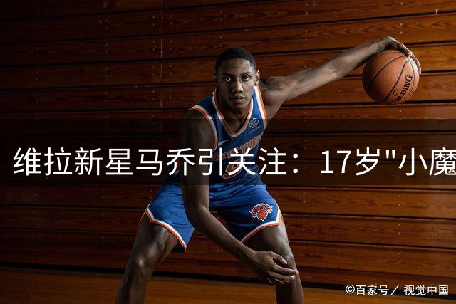维拉新星马乔引关注：17岁"小魔兽"横空出世
