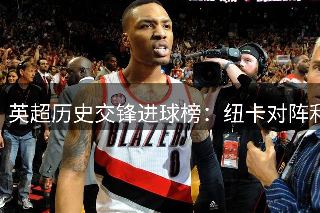 英超历史交锋进球榜：纽卡对阵利物浦总进球突破200大关