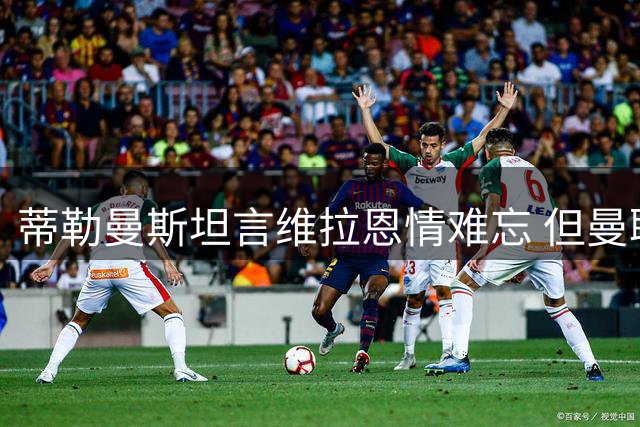 蒂勒曼斯坦言维拉恩情难忘 但曼联更具吸引力