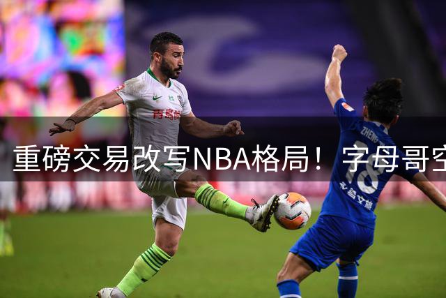 重磅交易改写NBA格局！字母哥空降迈阿密助热火实力飙升