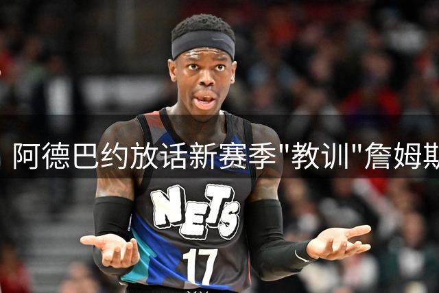 阿德巴约放话新赛季"教训"詹姆斯 坦言字母哥联手令热火如虎添翼