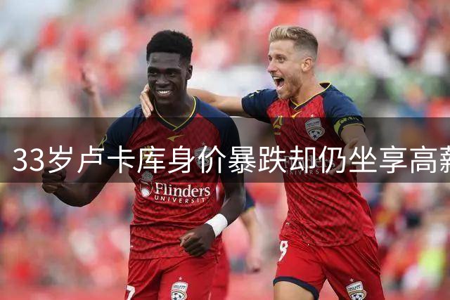 33岁卢卡库身价暴跌却仍坐享高薪 足坛最会赚钱的中锋