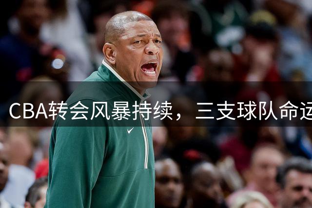 CBA转会风暴持续，三支球队命运转折引关注